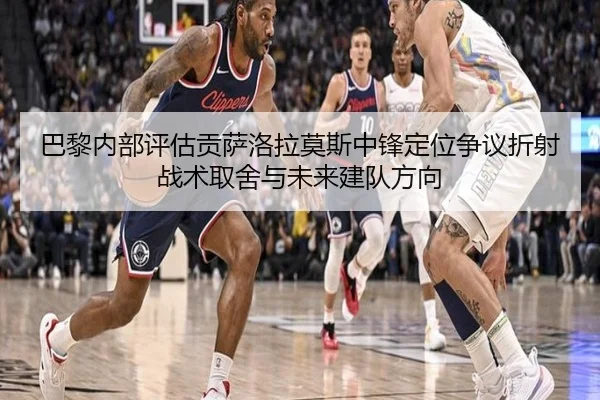 巴黎内部评估贡萨洛拉莫斯中锋定位争议折射战术取舍与未来建队方向