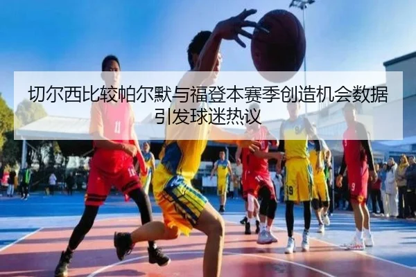 切尔西比较帕尔默与福登本赛季创造机会数据引发球迷热议